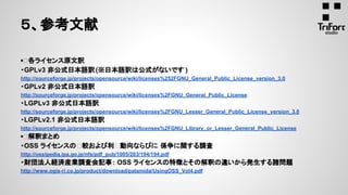 ▪ 各ライセンス原文訳
・GPLv3 非公式日本語訳(※日本語訳は公式がないです )
http://sourceforge.jp/projects/opensource/wiki/licenses%252FGNU_General_Public_License_version_3.0
・GPLv2 非公式日本語訳
http://sourceforge.jp/projects/opensource/wiki/licenses%2FGNU_General_Public_License
・LGPLv3 非公式日本語訳
http://sourceforge.jp/projects/opensource/wiki/licenses%2FGNU_Lesser_General_Public_License_version_3.0
・LGPLv2.1 非公式日本語訳
http://sourceforge.jp/projects/opensource/wiki/licenses%2FGNU_Library_or_Lesser_General_Public_License
▪ 解釈まとめ
・OSS ライセンスの 較および利 動向ならびに 係争に関する調査
http://ossipedia.ipa.go.jp/nfs/pdf_pub/1005/203/194/194.pdf
・財団法人経済産業調査会記事： OSS ライセンスの特徴とその解釈の違いから発生する諸問題
http://www.ogis-ri.co.jp/product/download/palamida/UsingOSS_Vol4.pdf
５、参考文献
 