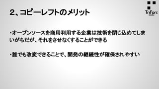 ・オープンソースを商用利用する企業は技術を閉じ込めてしま
いがちだが、それをさせなくすることができる
・誰でも改変できることで、開発の継続性が確保されやすい
２、コピーレフトのメリット
 