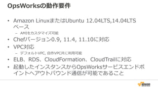 OpsWorksの動作要件
• Amazon LinuxまたはUbuntu 12.04LTS,14.04LTS
ベース
– AMIをカスタマイズ可能
• Chefバージョン0.9, 11.4, 11.10に対応
• VPC対応
– デフォルトVPC, 自作VPC共に利用可能
• ELB、RDS、CloudFormation、CloudTrailに対応
• 起動したインスタンスからOpsWorksサービスエンドポ
イントへアウトバウンド通信が可能であること
 