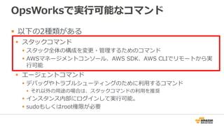 OpsWorksで実行可能なコマンド
 以下の2種類がある
 スタックコマンド
 スタック全体の構成を変更・管理するためのコマンド
 AWSマネージメントコンソール、AWS SDK、AWS CLIでリモートから実
行可能
 エージェントコマンド
 デバッグやトラブルシューティングのために利用するコマンド
 それ以外の用途の場合は、スタックコマンドの利用を推奨
 インスタンス内部にログインして実行可能。
 sudoもしくはroot権限が必要
 