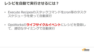 レシピを自動で実行させるには？
• Execute Recipesのスタックコマンドをcron等のタスク
スケジューラを使って自動実行
• OpsWorksのライフサイクルイベントにレシピを登録し
て、適切なタイミングで自動実行
 