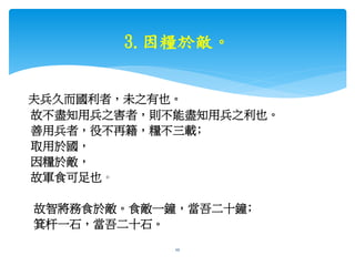 3.因糧於敵。
夫兵久而國利者，未之有也。
故不盡知用兵之害者，則不能盡知用兵之利也。
善用兵者，役不再籍，糧不三載﹔
取用於國，
因糧於敵，
故軍食可足也。
故智將務食於敵。食敵一鐘，當吾二十鐘﹔
箕杆一石，當吾二十石。
bosslin.com 0937328889 LINE bosslin1111 10
 
