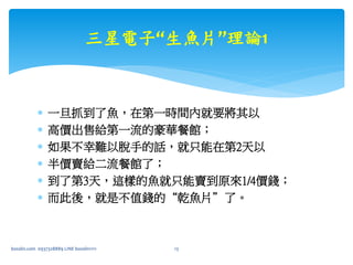  一旦抓到了魚，在第一時間內就要將其以
 高價出售給第一流的豪華餐館；
 如果不幸難以脫手的話，就只能在第2天以
 半價賣給二流餐館了；
 到了第3天，這樣的魚就只能賣到原來1/4價錢；
 而此後，就是不值錢的“乾魚片”了。
三星電子“生魚片”理論1
bosslin.com 0937328889 LINE bosslin1111 13
 