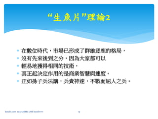  在數位時代，市場已形成了群雄逐鹿的格局，
 沒有先來後到之分，因為大家都可以
 輕易地獲得相同的技術，
 真正起決定作用的是商業智慧與速度。
 正如孫子兵法講，兵貴神速，不戰而屈人之兵。
bosslin.com 0937328889 LINE bosslin1111 14
“生魚片”理論2
 