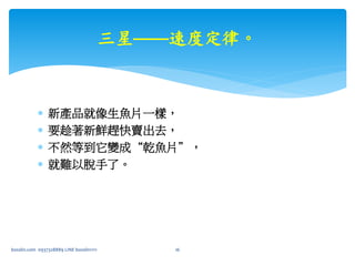  新產品就像生魚片一樣，
 要趁著新鮮趕快賣出去，
 不然等到它變成“乾魚片”，
 就難以脫手了。
三星——速度定律。
bosslin.com 0937328889 LINE bosslin1111 16
 