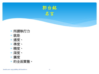  所謂執行力
 就是
 速度、
 準度、
 精度、
 深度、
 廣度
 的全面貫徹。
bosslin.com 0937328889 LINE bosslin1111 17
郭台銘
名言
 