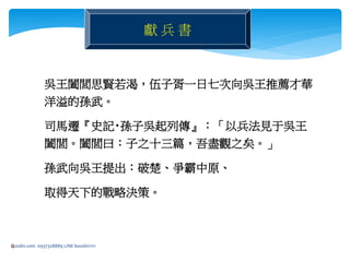 4
獻 兵 書
吳王闔閭思賢若渴，伍子胥一日七次向吳王推薦才華
洋溢的孫武。
司馬遷『史記‧孫子吳起列傳』：「以兵法見于吳王
闔閭。闔閭曰：子之十三篇，吾盡觀之矣。」
孫武向吳王提出：破楚、爭霸中原、
取得天下的戰略決策。
bosslin.com 0937328889 LINE bosslin1111
 