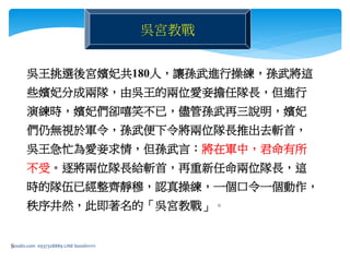 5
吳宮教戰
吳王挑選後宮嬪妃共180人，讓孫武進行操練，孫武將這
些嬪妃分成兩隊，由吳王的兩位愛妾擔任隊長，但進行
演練時，嬪妃們卻嘻笑不已，儘管孫武再三說明，嬪妃
們仍無視於軍令，孫武便下令將兩位隊長推出去斬首，
吳王急忙為愛妾求情，但孫武言：將在軍中，君命有所
不受。逐將兩位隊長給斬首，再重新任命兩位隊長，這
時的隊伍已經整齊靜穆，認真操練，一個口令一個動作，
秩序井然，此即著名的「吳宮教戰」。
bosslin.com 0937328889 LINE bosslin1111
 
