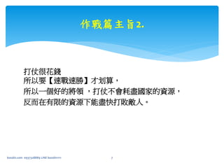 打仗很花錢
所以要【速戰速勝】才划算，
所以一個好的將領 ，打仗不會耗盡國家的資源，
反而在有限的資源下能盡快打敗敵人。
作戰篇主旨2.
bosslin.com 0937328889 LINE bosslin1111 7
 