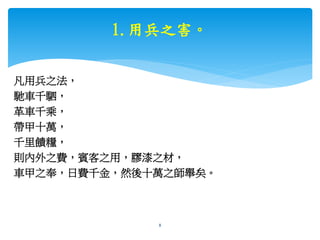 1.用兵之害。
凡用兵之法，
馳車千駟，
革車千乘，
帶甲十萬，
千里饋糧，
則內外之費，賓客之用，膠漆之材，
車甲之奉，日費千金，然後十萬之師舉矣。
bosslin.com 0937328889 LINE bosslin1111 8
 