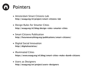 Pointers
• Amsterdam Smart Citizens Lab 
http://waag.org/nl/project/smart-citizens-lab
• Design Rules for Smarter Cities 
http://waag.org/nl/blog/design-rules-smarter-cities 
• Smart Citizens Publication 
http://futureeverything.org/publications/smart-citizens/
• Digital Social Innovation 
http://digitalsocial.eu/
• Illuminated Cities 
https://www.waag.org/nl/blog/smart-cities-make-dumb-citizens 
• Users as Designers 
http://waag.org/en/project/users-designers
 