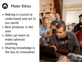 • Making is crucial to
understand and act in
our world
• Best producer is the
user
• (S)he can learn to
make (almost)
anything
• Sharing knowledge is
the key to innovation
Maker Ethics
 