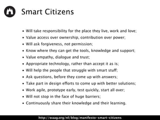 Smart Citizens
• Will take responsibility for the place they live, work and love;
• Value access over ownership, contribution over power;
• Will ask forgiveness, not permission;
• Know where they can get the tools, knowledge and support;
• Value empathy, dialogue and trust;
• Appropriate technology, rather than accept it as is;
• Will help the people that struggle with smart stuff;
• Ask questions, before they come up with answers;
• Take part in design efforts to come up with better solutions;
• Work agile, prototype early, test quickly, start all over;
• Will not stop in the face of huge barriers;
• Continuously share their knowledge and their learning.
http://waag.org/nl/blog/manifesto-smart-citizens
 