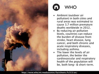 • Ambient (outdoor air
pollution) in both cities and
rural areas was estimated to
cause 3.7 million premature
deaths worldwide in 2012.
• By reducing air pollution
levels, countries can reduce
the burden of disease from
stroke, heart disease, lung
cancer, and both chronic and
acute respiratory diseases,
including asthma.
• The lower the levels of air
pollution, the better the
cardiovascular and respiratory
health of the population will
be, both long- & short-term.
http://www.who.int/mediacentre/factsheets/fs313/en/
WHO
 