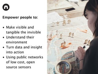 Empower people to:
• Make visible and
tangible the invisible
• Understand their
environment
• Turn data and insight
into action
• Using public networks
of low cost, open
source sensors
 