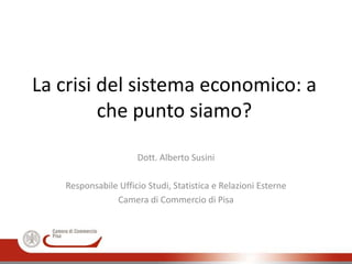 La crisi del sistema economico: a
che punto siamo?
Dott. Alberto Susini
Responsabile Ufficio Studi, Statistica e Relazioni Esterne
Camera di Commercio di Pisa
 
