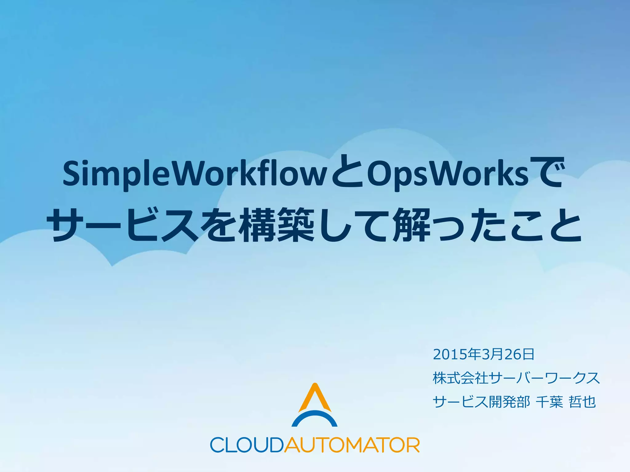 SimpleWorkflowとOpsWorksで
サービスを構築して解ったこと
2015年3月26日
株式会社サーバーワークス
サービス開発部 千葉 哲也
 