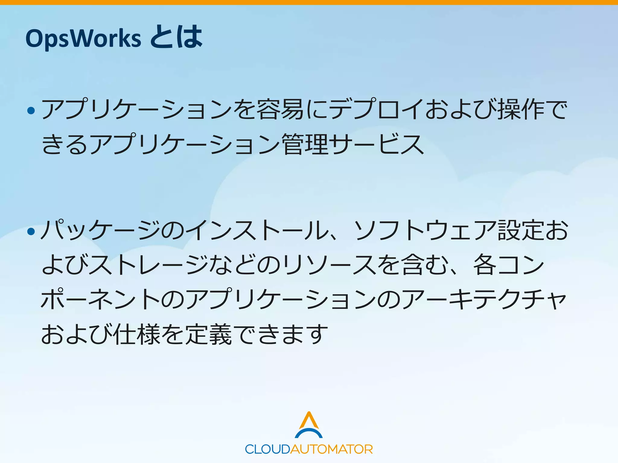 OpsWorks とは
•アプリケーションを容易にデプロイおよび操作で
きるアプリケーション管理サービス
•パッケージのインストール、ソフトウェア設定お
よびストレージなどのリソースを含む、各コン
ポーネントのアプリケーションのアーキテクチャ
および仕様を定義できます
 