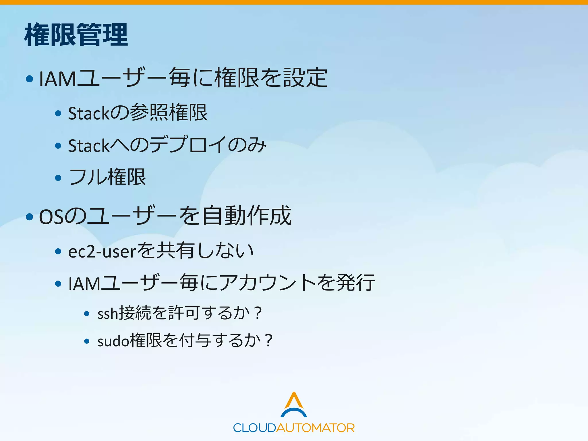 権限管理
•IAMユーザー毎に権限を設定
• Stackの参照権限
• Stackへのデプロイのみ
• フル権限
•OSのユーザーを自動作成
• ec2-userを共有しない
• IAMユーザー毎にアカウントを発行
• ssh接続を許可するか？
• sudo権限を付与するか？
 