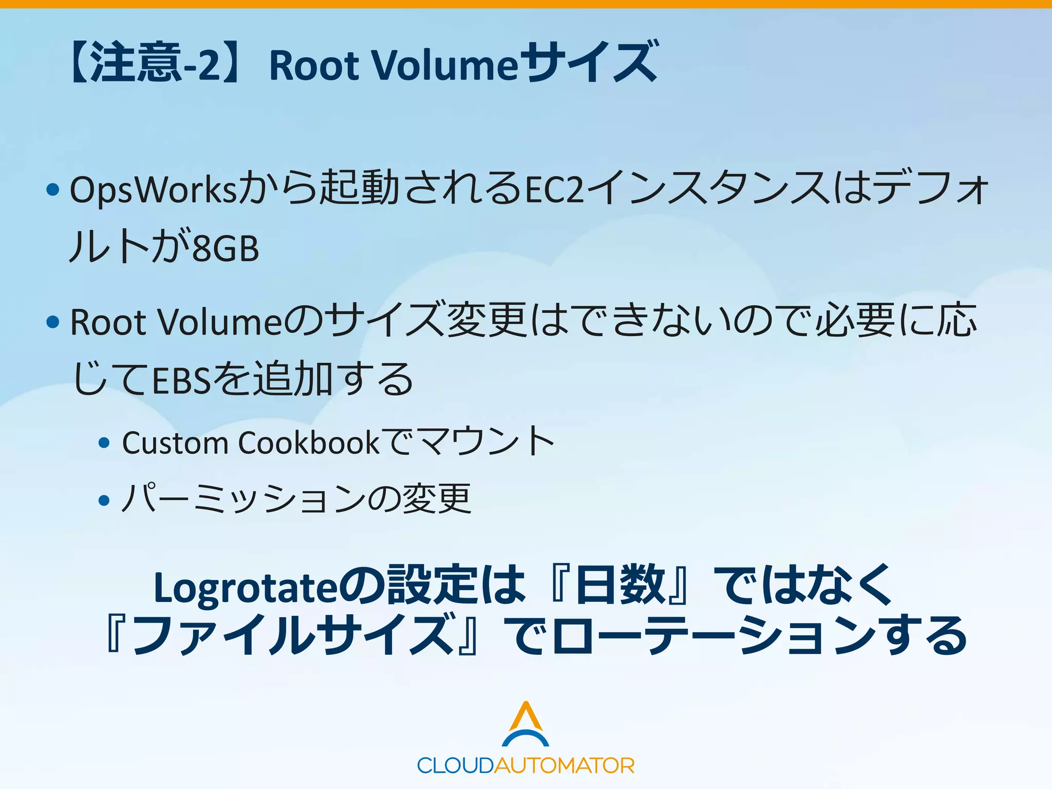 【注意-2】Root Volumeサイズ
•OpsWorksから起動されるEC2インスタンスはデフォ
ルトが8GB
•Root Volumeのサイズ変更はできないので必要に応
じてEBSを追加する
• Custom Cookbookでマウント
• パーミッションの変更
Logrotateの設定は『日数』ではなく
『ファイルサイズ』でローテーションする
 