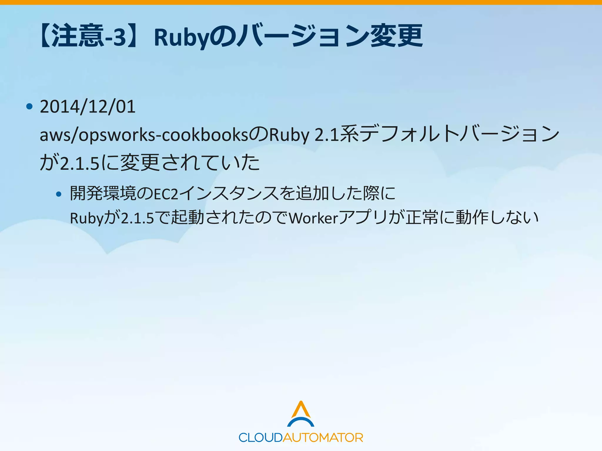 【注意-3】Rubyのバージョン変更
• 2014/12/01
aws/opsworks-cookbooksのRuby 2.1系デフォルトバージョン
が2.1.5に変更されていた
• 開発環境のEC2インスタンスを追加した際に
Rubyが2.1.5で起動されたのでWorkerアプリが正常に動作しない
 