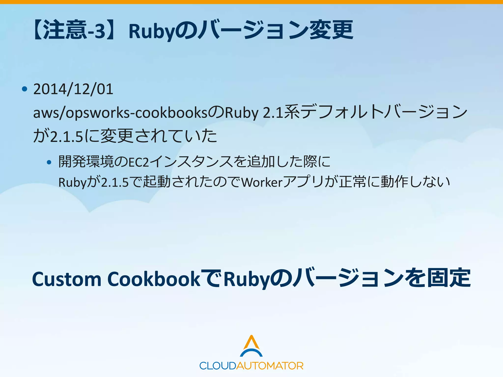 【注意-3】Rubyのバージョン変更
• 2014/12/01
aws/opsworks-cookbooksのRuby 2.1系デフォルトバージョン
が2.1.5に変更されていた
• 開発環境のEC2インスタンスを追加した際に
Rubyが2.1.5で起動されたのでWorkerアプリが正常に動作しない
Custom CookbookでRubyのバージョンを固定
 