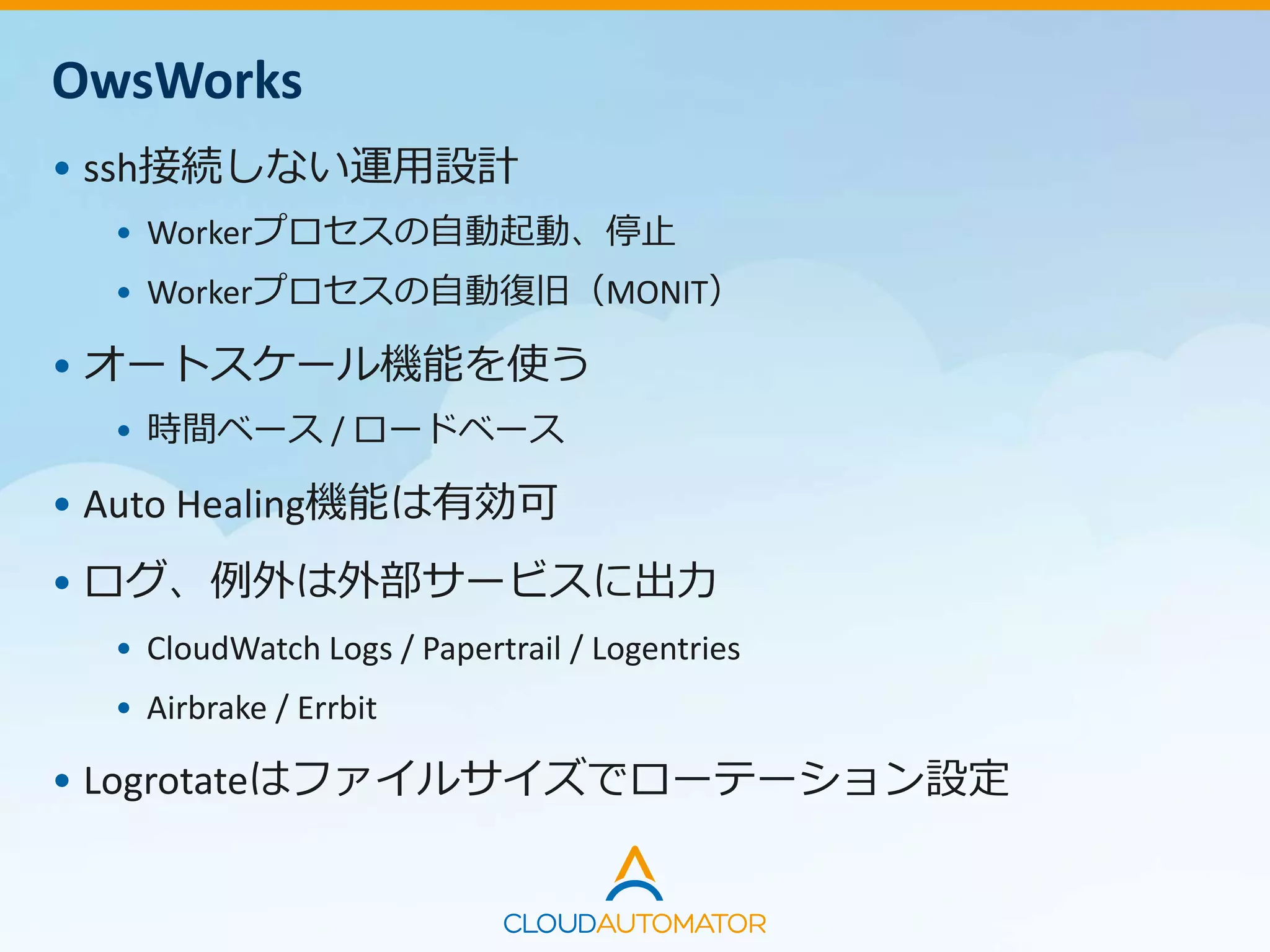 OwsWorks
• ssh接続しない運用設計
• Workerプロセスの自動起動、停止
• Workerプロセスの自動復旧（MONIT）
• オートスケール機能を使う
• 時間ベース / ロードベース
• Auto Healing機能は有効可
• ログ、例外は外部サービスに出力
• CloudWatch Logs / Papertrail / Logentries
• Airbrake / Errbit
• Logrotateはファイルサイズでローテーション設定
 