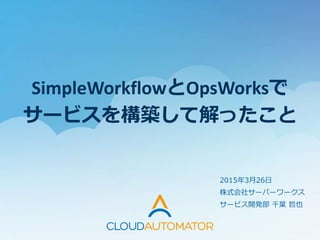 SimpleWorkflowとOpsWorksで
サービスを構築して解ったこと
2015年3月26日
株式会社サーバーワークス
サービス開発部 千葉 哲也
 