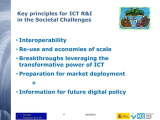 11 (24/03/2015)
Key principles for ICT R&I
in the Societal Challenges
• Interoperability
• Re-use and economies of scale
• Breakthroughs leveraging the
transformative power of ICT
• Preparation for market deployment
+
• Information for future digital policy
 