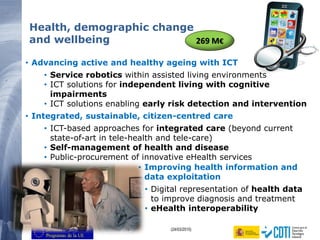 13 (24/03/2015)
• Advancing active and healthy ageing with ICT
• Service robotics within assisted living environments
• ICT solutions for independent living with cognitive
impairments
• ICT solutions enabling early risk detection and intervention
• Integrated, sustainable, citizen-centred care
• ICT-based approaches for integrated care (beyond current
state-of-art in tele-health and tele-care)
• Self-management of health and disease
• Public-procurement of innovative eHealth services
Health, demographic change
and wellbeing
• Improving health information and
data exploitation
• Digital representation of health data
to improve diagnosis and treatment
• eHealth interoperability
269 M€
 