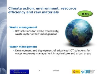 16 (24/03/2015)
Climate action, environment, resource
efficiency and raw materials
• Waste management
• ICT solutions for waste traceability,
waste material flow management
• Water management
• Development and deployment of advanced ICT solutions for
water resources management in agriculture and urban areas
26 M€
 