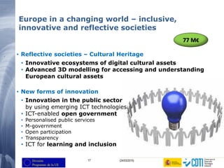 17 (24/03/2015)
Europe in a changing world – inclusive,
innovative and reflective societies
• Reflective societies – Cultural Heritage
• Innovative ecosystems of digital cultural assets
• Advanced 3D modelling for accessing and understanding
European cultural assets
• New forms of innovation
• Innovation in the public sector
by using emerging ICT technologies
• ICT-enabled open government
• Personalised public services
• M-government
• Open participation
• Transparency
• ICT for learning and inclusion
77 M€
 