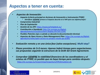 19 (24/03/2015)
Aspectos a tener en cuenta:
• Aspectos de Innovación:
• Impacto (criterio principal en Acciones de Innovación e Instrumento PYME)
• Identificar SIEMPRE primero el impacto descrito en el WP para ese objetivo/topic!
• Compromiso Industrial
• Plan de Explotación
• Gestión de los DPI: https://www.iprhelpdesk.eu/
• Contribución a Standards: http://ec.europa.eu/digital-
agenda/events/cf/ict2013/item-display.cfm?id=11541
• Posibles Patentes (ojo a cuándo se desvela la documentación técnica)
• Aspectos de Open Access y Data Management Plan: https://ec.europa.eu/digital-
agenda/en/news/open-access-eu-project-results-go-public
• Evaluación remota y en una única fase (salvo excepciones). Multi-step?
• Plazos previstos de 5+3 meses: Apenas habrá tiempo para negociaciones.
Las propuestas seguirán la estructura de la DoW del Grant Agreement.
• Comprobar SIEMPRE la viabilidad financiera de los coordinadores y el
estatus de PYME; es posible que no haya tiempo para cambios después:
https://ec.europa.eu/research/participants/urf/lfvSimulation.do
 