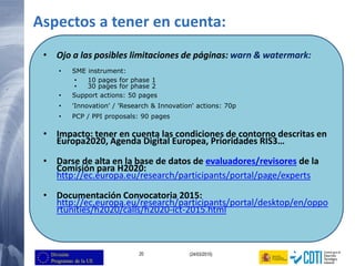 20 (24/03/2015)
Aspectos a tener en cuenta:
• Ojo a las posibles limitaciones de páginas: warn & watermark:
• SME instrument:
• 10 pages for phase 1
• 30 pages for phase 2
• Support actions: 50 pages
• 'Innovation' / 'Research & Innovation' actions: 70p
• PCP / PPI proposals: 90 pages
• Impacto: tener en cuenta las condiciones de contorno descritas en
Europa2020, Agenda Digital Europea, Prioridades RIS3…
• Darse de alta en la base de datos de evaluadores/revisores de la
Comisión para H2020:
http://ec.europa.eu/research/participants/portal/page/experts
• Documentación Convocatoria 2015:
http://ec.europa.eu/research/participants/portal/desktop/en/oppo
rtunities/h2020/calls/h2020-ict-2015.html
 