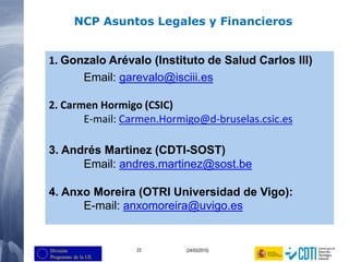 23 (24/03/2015)
1. Gonzalo Arévalo (Instituto de Salud Carlos III)
Email: garevalo@isciii.es
2. Carmen Hormigo (CSIC)
E-mail: Carmen.Hormigo@d-bruselas.csic.es
3. Andrés Martinez (CDTI-SOST)
Email: andres.martinez@sost.be
4. Anxo Moreira (OTRI Universidad de Vigo):
E-mail: anxomoreira@uvigo.es
NCP Asuntos Legales y Financieros
 