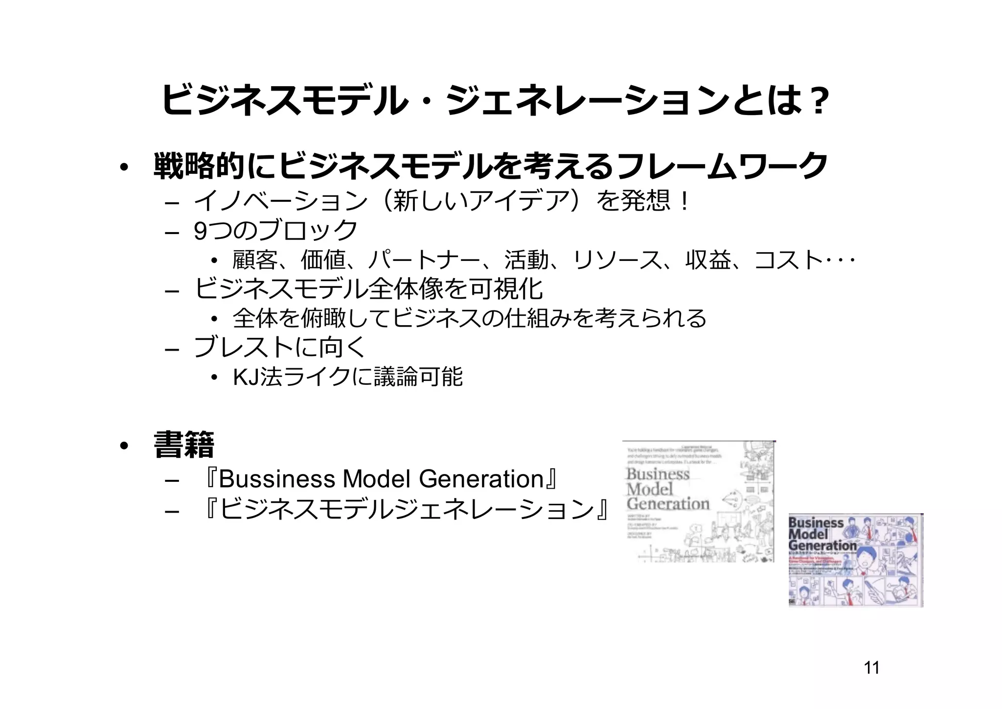 ビジネスモデル・ジェネレーションとは？
• 戦略略的にビジネスモデルを考えるフレームワーク
– イノベーション（新しいアイデア）を発想！
– 9つのブロック
• 顧客、価値、パートナー、活動、リソース、収益、コスト･･･
– ビジネスモデル全体像を可視化
• 全体を俯瞰してビジネスの仕組みを考えられる
– ブレストに向く
• KJ法ライクに議論論可能
• 書籍
– 『Bussiness Model  Generation』
– 『ビジネスモデルジェネレーション』
11
 