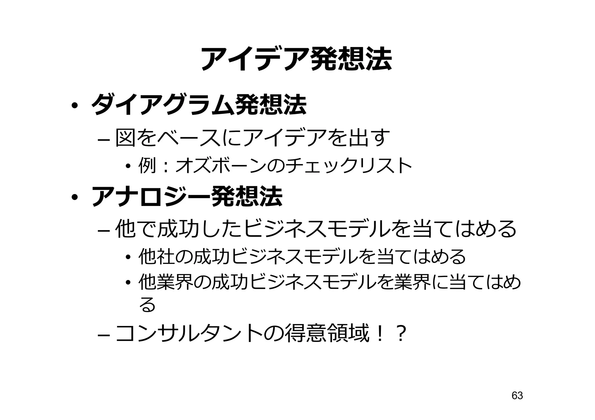 アイデア発想法
• ダイアグラム発想法
– 図をベースにアイデアを出す
• 例例：オズボーンのチェックリスト
• アナロジー発想法
– 他で成功したビジネスモデルを当てはめる
• 他社の成功ビジネスモデルを当てはめる
• 他業界の成功ビジネスモデルを業界に当てはめ
る
– コンサルタントの得意領領域！？
63
 