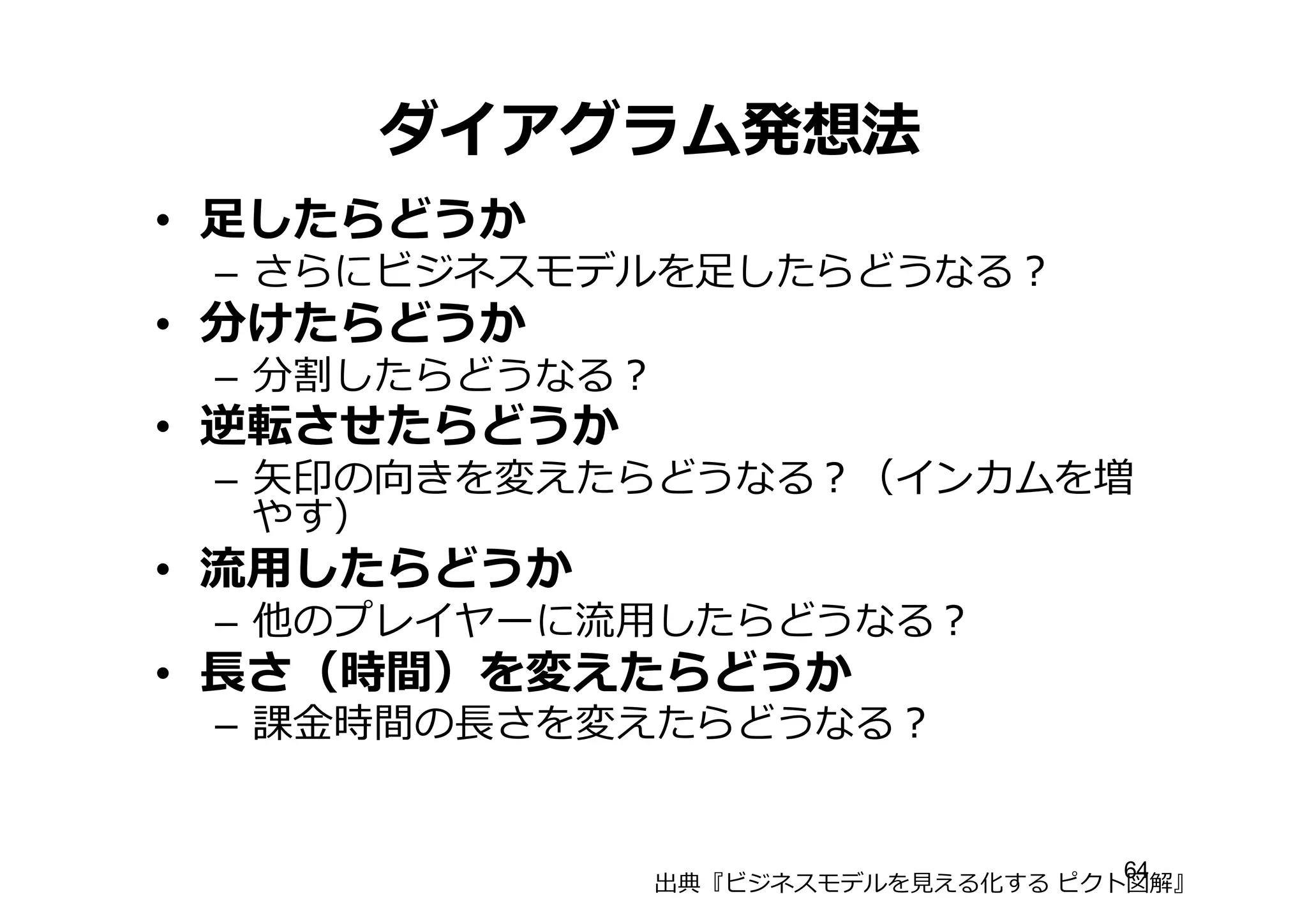 ダイアグラム発想法
• ⾜足したらどうか
– さらにビジネスモデルを⾜足したらどうなる？
• 分けたらどうか
– 分割したらどうなる？
• 逆転させたらどうか
– ⽮矢印の向きを変えたらどうなる？（インカムを増
やす）
• 流流⽤用したらどうか
– 他のプレイヤーに流流⽤用したらどうなる？
• ⻑⾧長さ（時間）を変えたらどうか
– 課⾦金金時間の⻑⾧長さを変えたらどうなる？
出典『ビジネスモデルを⾒見見える化する ピクト図解』
64
 