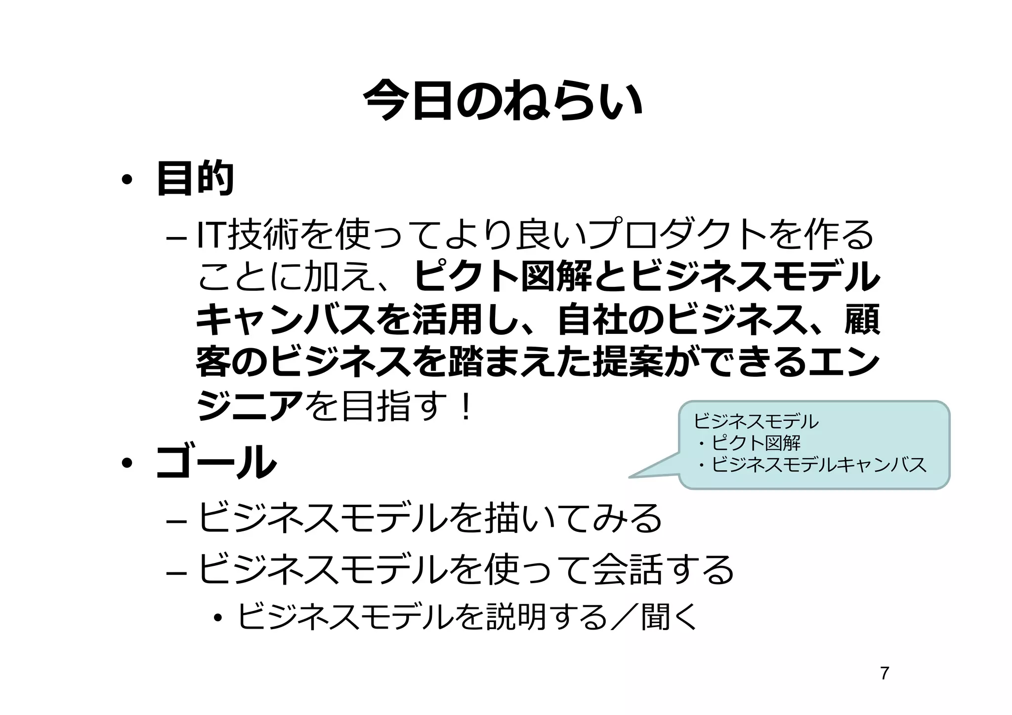 今⽇日のねらい
• ⽬目的
– IT技術を使ってより良良いプロダクトを作る
ことに加え、ピクト図解とビジネスモデル
キャンバスを活⽤用し、⾃自社のビジネス、顧
客のビジネスを踏まえた提案ができるエン
ジニアを⽬目指す！
• ゴール
– ビジネスモデルを描いてみる
– ビジネスモデルを使って会話する
• ビジネスモデルを説明する／聞く
ビジネスモデル
・ピクト図解
・ビジネスモデルキャンバス
7
 
