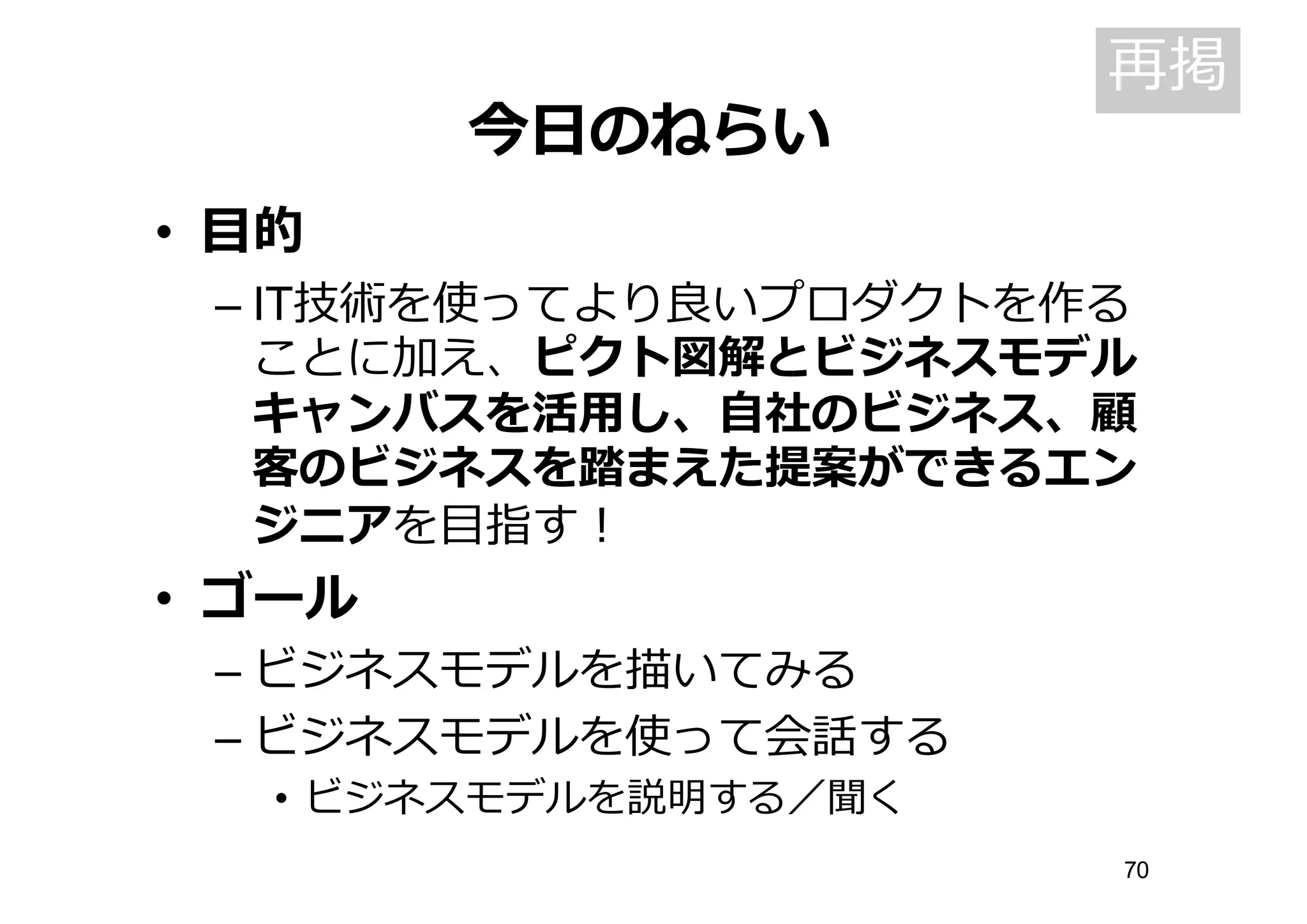 今⽇日のねらい
• ⽬目的
– IT技術を使ってより良良いプロダクトを作る
ことに加え、ピクト図解とビジネスモデル
キャンバスを活⽤用し、⾃自社のビジネス、顧
客のビジネスを踏まえた提案ができるエン
ジニアを⽬目指す！
• ゴール
– ビジネスモデルを描いてみる
– ビジネスモデルを使って会話する
• ビジネスモデルを説明する／聞く
再掲
70
 