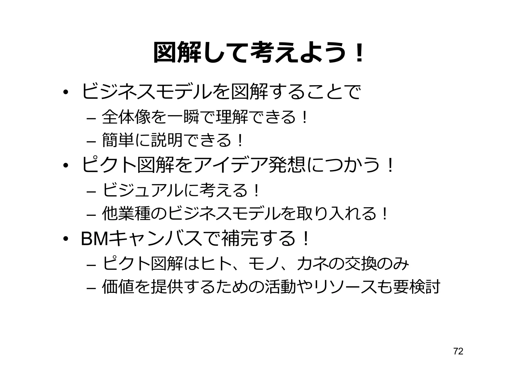図解して考えよう！
• ビジネスモデルを図解することで
– 全体像を⼀一瞬で理理解できる！
– 簡単に説明できる！
• ピクト図解をアイデア発想につかう！
– ビジュアルに考える！
– 他業種のビジネスモデルを取り⼊入れる！
• BMキャンバスで補完する！
– ピクト図解はヒト、モノ、カネの交換のみ
– 価値を提供するための活動やリソースも要検討
72
 