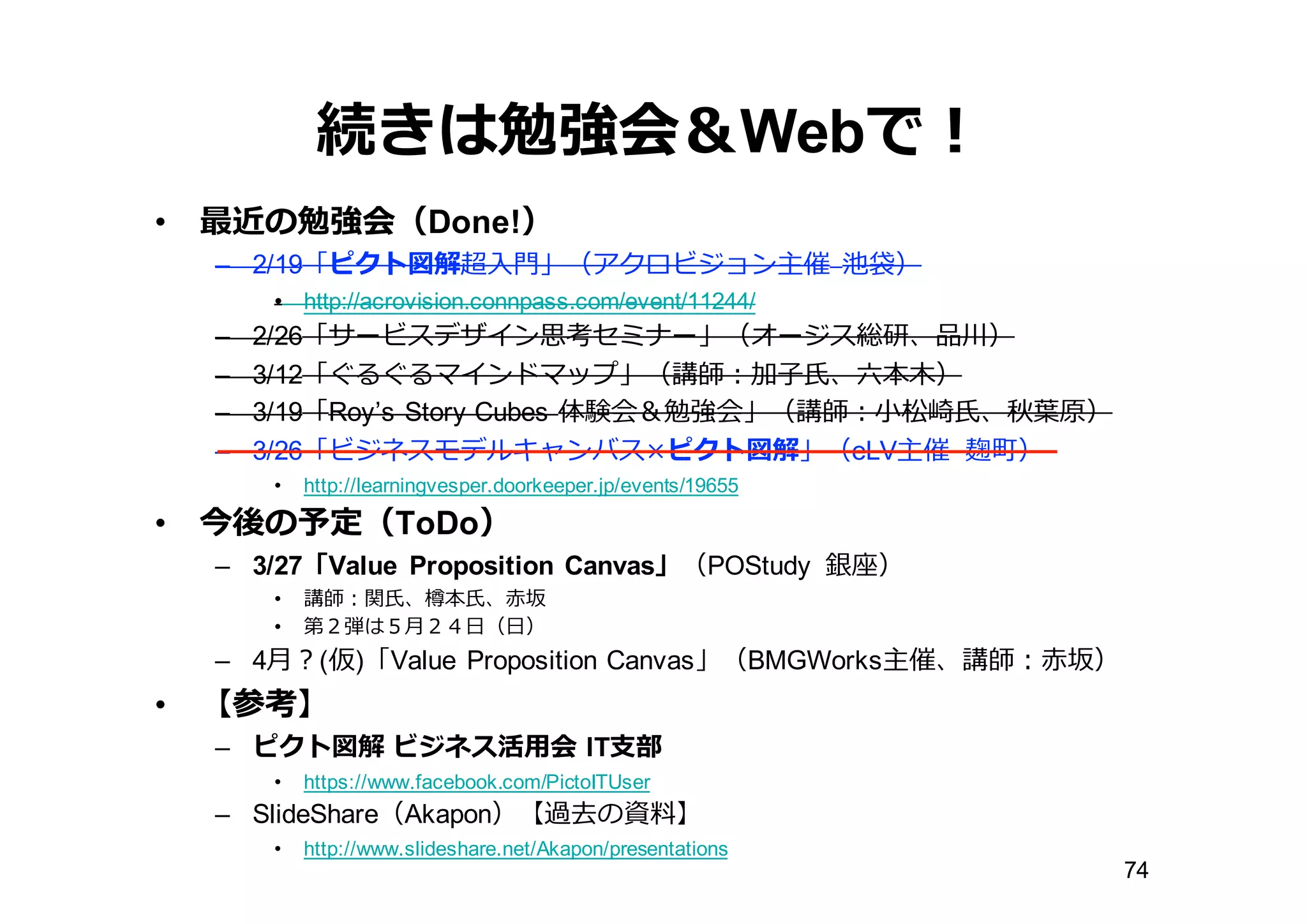 続きは勉強会＆Webで！
• 最近の勉強会（Done!）
– 2/19「ピクト図解超⼊入⾨門」（アクロビジョン主催 池袋）
• http://acrovision.connpass.com/event/11244/
– 2/26「サービスデザイン思考セミナー」（オージス総研、品川）
– 3/12「ぐるぐるマインドマップ」（講師：加⼦子⽒氏、六六本⽊木）
– 3/19「Roy’s  Story  Cubes  体験会＆勉強会」（講師：⼩小松崎⽒氏、秋葉葉原）
– 3/26「ビジネスモデルキャンバス×ピクト図解」（eLV主催 麹町）
• http://learningvesper.doorkeeper.jp/events/19655
• 今後の予定（ToDo）
– 3/27「Value Proposition Canvas」（POStudy 銀座）
• 講師：関⽒氏、樽本⽒氏、⾚赤坂
• 第２弾は５⽉月２４⽇日（⽇日）
– 4⽉月？(仮)「Value Proposition Canvas」（BMGWorks主催、講師：⾚赤坂）
• 【参考】
– ピクト図解 ビジネス活⽤用会 IT⽀支部
• https://www.facebook.com/PictoITUser
– SlideShare（Akapon）【過去の資料料】
• http://www.slideshare.net/Akapon/presentations
74
 