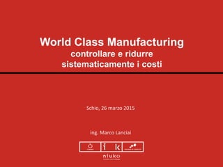 World Class Manufacturing
controllare e ridurre
sistematicamente i costi
Schio, 26 marzo 2015
ing. Marco Lanciai
 
