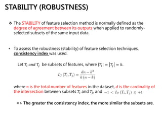 STABILITY (ROBUSTNESS)
 The STABILITY of feature selection method is normally defined as the
degree of agreement between its outputs when applied to randomly-
selected subsets of the same input data.
where 𝑛 is the total number of features in the dataset, 𝑑 is the cardinality of
the intersection between subsets 𝑇𝑖 and 𝑇𝑗, and
Let 𝑇𝑖 𝑎𝑛𝑑 𝑇𝑗 be subsets of features, where 𝑇𝑖 = 𝑇𝑗 = 𝑘.
=> The greater the consistency index, the more similar the subsets are.
• To assess the robustness (stability) of feature selection techniques,
consistency index was used.
 