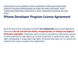 (d) To the best of Your knowledge and belief, Your Application and Licensed Application
Information do not and will not violate, misappropriate, or infringe any Apple or
third party copyrights, trademarks, rights of privacy and publicity, trade secrets, patents,
or other proprietary or legal rights (e.g. musical composition or performance rights, video
rights, photography or image rights, logo rights, third party data rights, etc. for content and
materials that may be included in Your Application);
PLEASE READ THE FOLLOWING LICENSE AGREEMENT TERMS AND CONDITIONS
CAREFULLY BEFORE DOWNLOADING OR USING THE APPLE SOFTWARE. THESE
TERMS AND CONDITIONS CONSTITUTE A LEGAL AGREEMENT BETWEEN YOU AND
APPLE.
iPhone Developer Program License Agreement
 