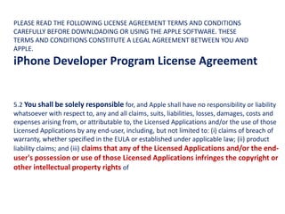 5.2 You shall be solely responsible for, and Apple shall have no responsibility or liability
whatsoever with respect to, any and all claims, suits, liabilities, losses, damages, costs and
expenses arising from, or attributable to, the Licensed Applications and/or the use of those
Licensed Applications by any end-user, including, but not limited to: (i) claims of breach of
warranty, whether specified in the EULA or established under applicable law; (ii) product
liability claims; and (iii) claims that any of the Licensed Applications and/or the end-
user's possession or use of those Licensed Applications infringes the copyright or
other intellectual property rights of
PLEASE READ THE FOLLOWING LICENSE AGREEMENT TERMS AND CONDITIONS
CAREFULLY BEFORE DOWNLOADING OR USING THE APPLE SOFTWARE. THESE
TERMS AND CONDITIONS CONSTITUTE A LEGAL AGREEMENT BETWEEN YOU AND
APPLE.
iPhone Developer Program License Agreement
 