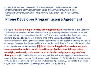 6.3 Apple reserves the right to cease allowing download by end-users of the Licensed
Applications at any time, with or without cause, by providing notice of termination to You.
Without limiting the generality of this Section 6.3, You acknowledge that Apple may cease
allowing download by end-users of some or all of the Licensed Applications if Apple
reasonably believes that: (i) those Licensed Applications are not authorized for export to one
or more of the countries designated by You under Section 2.1 hereof, in accordance with the
Export Administration Regulations; (ii) those Licensed Applications and/or any end-
user's possession and/or use of those Licensed Applications, infringe patent,
copyright, trademark, trade secret or other intellectual property rights of any
third party; or (iii) the distribution and/or use of those Licensed Applications violates any
applicable law in any country You designate under Section 2.1 of this Schedule 1. An election
by Apple to cease allowing download of any Licensed Applications, pursuant to this Section
6.3, shall not relieve You of Your obligations under this Schedule 1.
PLEASE READ THE FOLLOWING LICENSE AGREEMENT TERMS AND CONDITIONS
CAREFULLY BEFORE DOWNLOADING OR USING THE APPLE SOFTWARE. THESE
TERMS AND CONDITIONS CONSTITUTE A LEGAL AGREEMENT BETWEEN YOU AND
APPLE.
iPhone Developer Program License Agreement
 