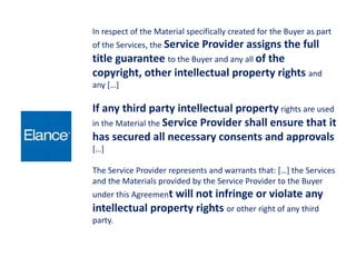 In respect of the Material specifically created for the Buyer as part
of the Services, the Service Provider assigns the full
title guarantee to the Buyer and any all of the
copyright, other intellectual property rights and
any […]
If any third party intellectual property rights are used
in the Material the Service Provider shall ensure that it
has secured all necessary consents and approvals
[…]
The Service Provider represents and warrants that: […] the Services
and the Materials provided by the Service Provider to the Buyer
under this Agreement will not infringe or violate any
intellectual property rights or other right of any third
party.
 