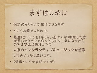 まずはじめに
何か20分くらいで紹介できるもの
というお題でしたので、
最近（といっても1年くらい前ですが）参加した音
楽系ハッカソンで作ったものや、気になったも
のを３つほど紹介しつつ、 
未来のインタラクティブミュージックを想像
してみよう...