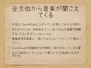 全方位から音楽が聞こえ
てくる
内容は、SoundCloudに上がっている「歌ってみた」の音声。
同じネタのため、同時再生で、(うまくすれば）自動で同期
する。かもしれない。（同期しなければ混沌）
音楽はそのままに、「歌ってみた」というアレンジが重なっ
ていく。
SoundCloudの投稿時のGPS情報と、自分の立っている位置
および磁気センサーによって聞こえてくる音楽の方向が
変わる。
 